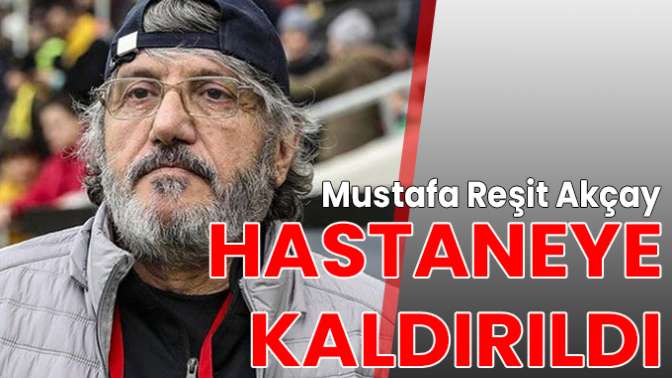 Mustafa Reşit Akçay hastaneye kaldırıldı